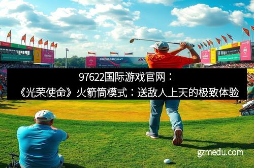 97622国际游戏官网：《光荣使命》火箭筒模式：送敌人上天的极致体验